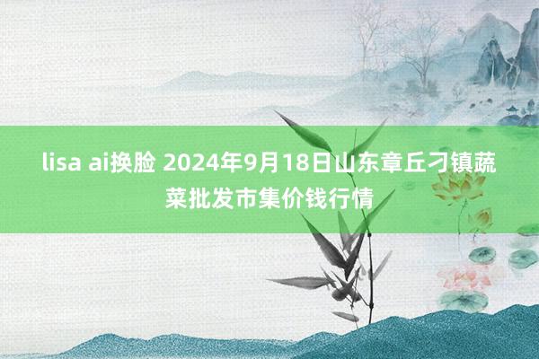 lisa ai换脸 2024年9月18日山东章丘刁镇蔬菜批发市集价钱行情