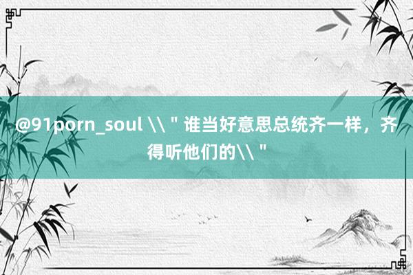 @91porn_soul \＂谁当好意思总统齐一样，齐得听他们的\＂