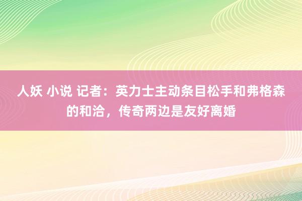 人妖 小说 记者：英力士主动条目松手和弗格森的和洽，传奇两边是友好离婚