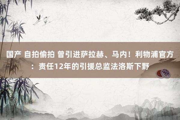 国产 自拍偷拍 曾引进萨拉赫、马内！利物浦官方：责任12年的引援总监法洛斯下野