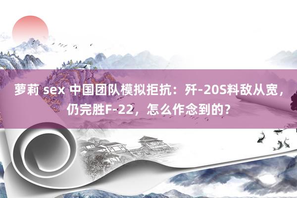 萝莉 sex 中国团队模拟拒抗：歼-20S料敌从宽，仍完胜F-22，怎么作念到的？